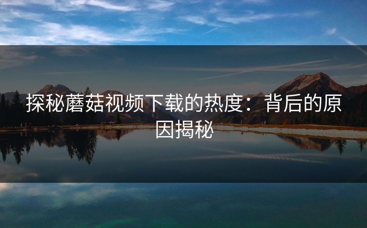 探秘蘑菇视频下载的热度:背后的原因揭秘 第1张 探秘蘑菇视频下载的热度:背后的原因揭秘 第1张