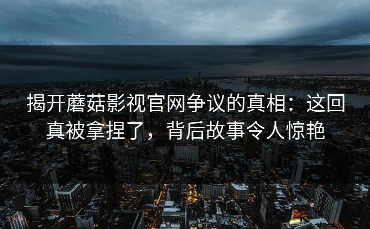 揭开蘑菇影视官网争议的真相：这回真被拿捏了，背后故事令人惊艳  第1张
