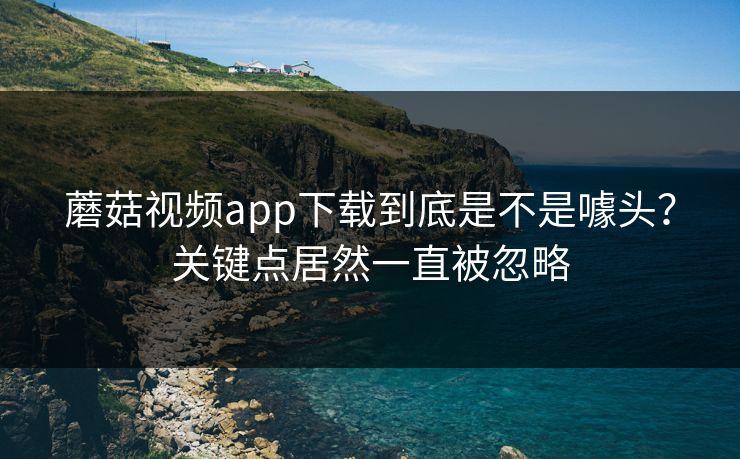 蘑菇视频app下载到底是不是噱头？关键点居然一直被忽略  第1张