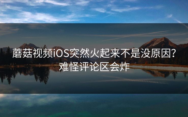 蘑菇视频iOS突然火起来不是没原因？难怪评论区会炸  第1张