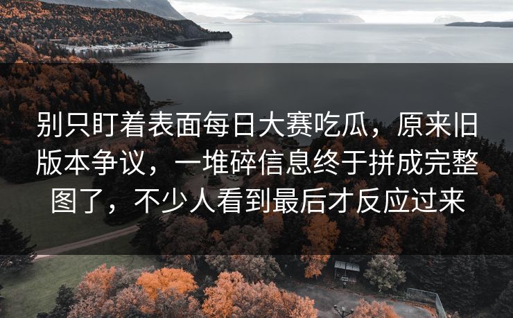 别只盯着表面每日大赛吃瓜，原来旧版本争议，一堆碎信息终于拼成完整图了，不少人看到最后才反应过来  第1张