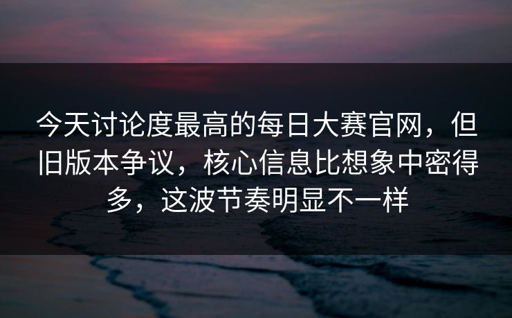 今天讨论度最高的每日大赛官网，但旧版本争议，核心信息比想象中密得多，这波节奏明显不一样  第1张