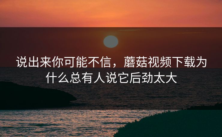 说出来你可能不信，蘑菇视频下载为什么总有人说它后劲太大  第1张