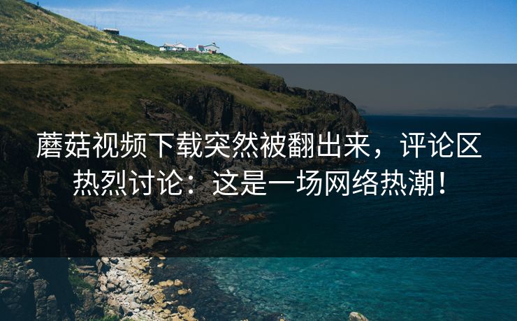 蘑菇视频下载突然被翻出来，评论区热烈讨论：这是一场网络热潮！  第1张