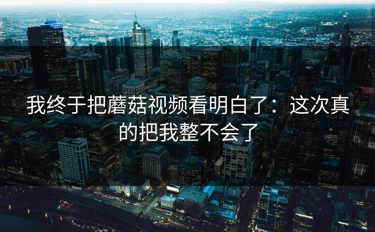 我终于把蘑菇视频看明白了：这次真的把我整不会了  第1张