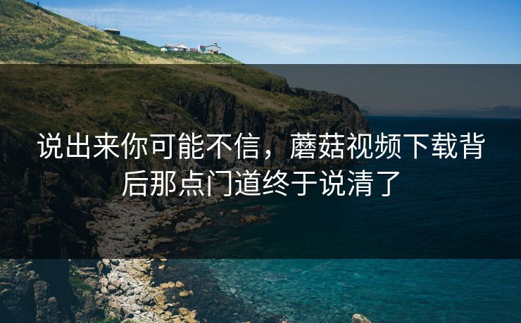 说出来你可能不信，蘑菇视频下载背后那点门道终于说清了  第1张