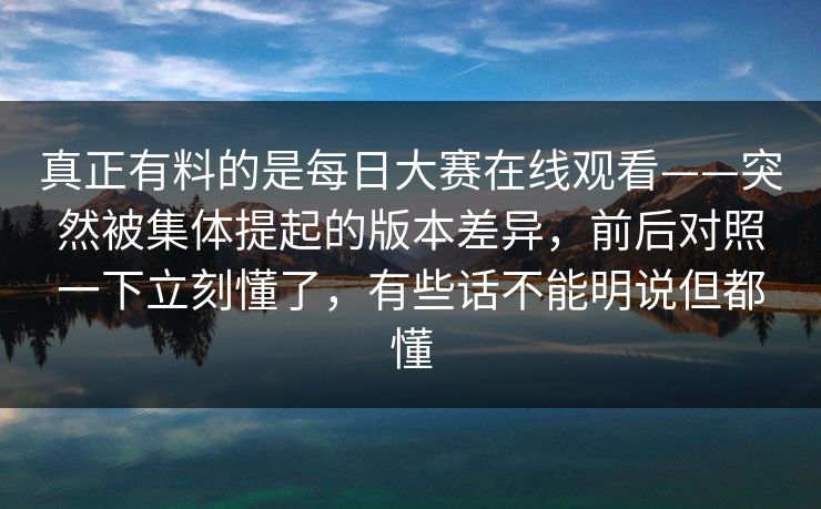 真正有料的是每日大赛在线观看——突然被集体提起的版本差异，前后对照一下立刻懂了，有些话不能明说但都懂  第1张
