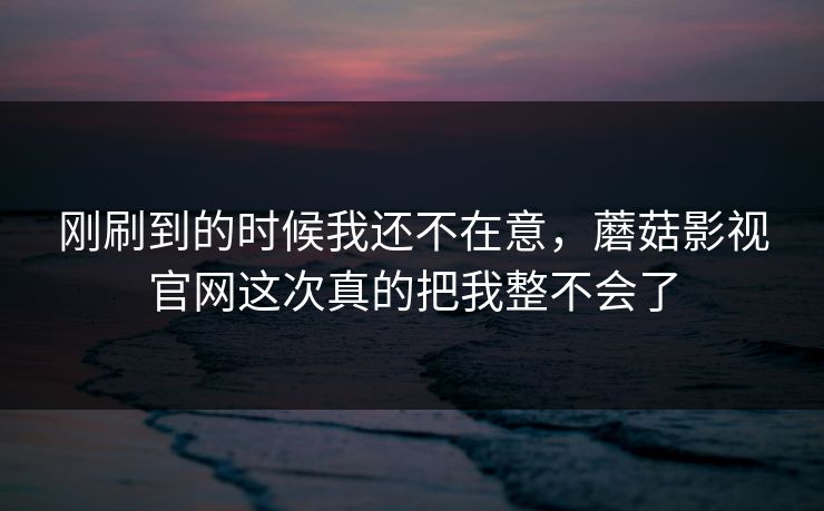 刚刷到的时候我还不在意，蘑菇影视官网这次真的把我整不会了  第1张