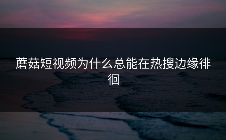 蘑菇短视频为什么总能在热搜边缘徘徊  第1张