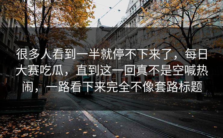 很多人看到一半就停不下来了，每日大赛吃瓜，直到这一回真不是空喊热闹，一路看下来完全不像套路标题  第1张