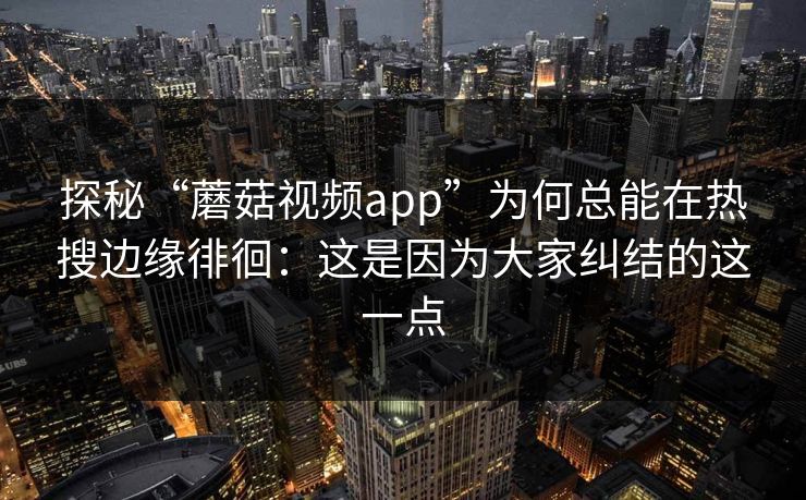探秘“蘑菇视频app”为何总能在热搜边缘徘徊：这是因为大家纠结的这一点  第1张