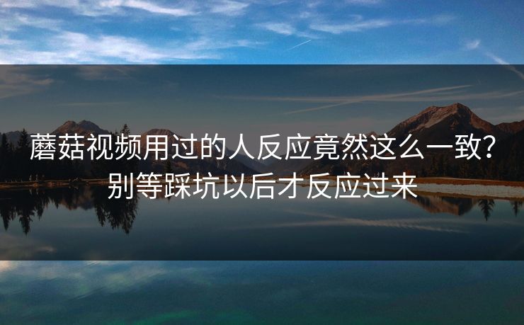 蘑菇视频用过的人反应竟然这么一致？别等踩坑以后才反应过来  第1张