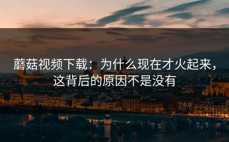 蘑菇视频下载：为什么现在才火起来，这背后的原因不是没有