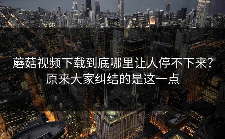蘑菇视频下载到底哪里让人停不下来？原来大家纠结的是这一点