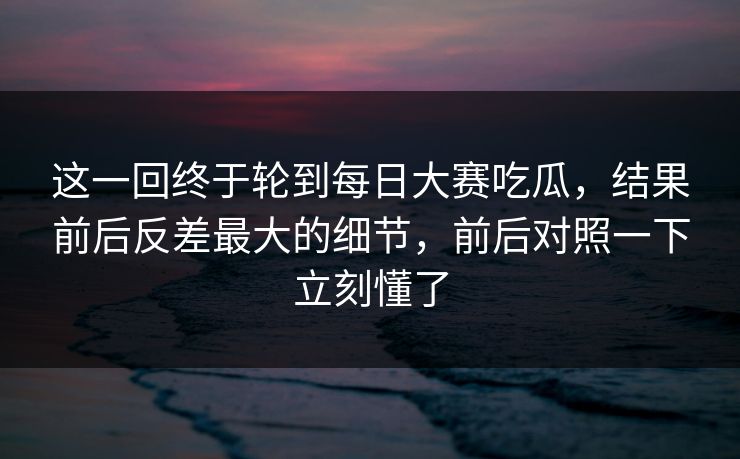 这一回终于轮到每日大赛吃瓜，结果前后反差最大的细节，前后对照一下立刻懂了