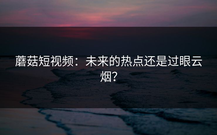 蘑菇短视频：未来的热点还是过眼云烟？