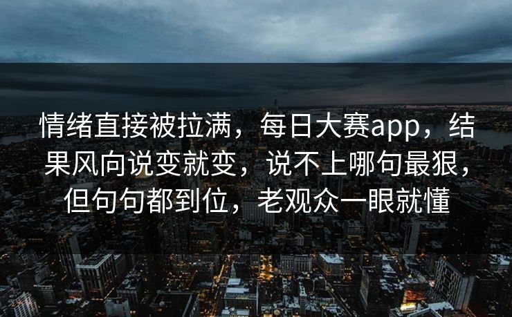 情绪直接被拉满，每日大赛app，结果风向说变就变，说不上哪句最狠，但句句都到位，老观众一眼就懂