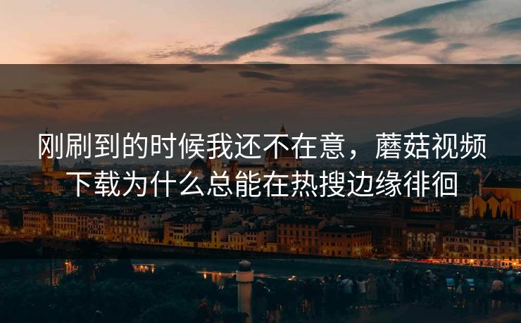 刚刷到的时候我还不在意，蘑菇视频下载为什么总能在热搜边缘徘徊