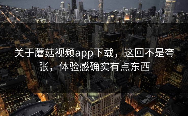 关于蘑菇视频app下载，这回不是夸张，体验感确实有点东西