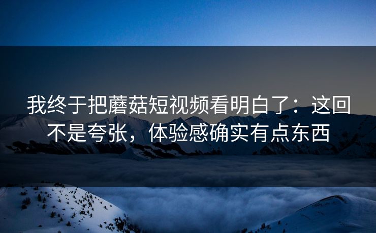 我终于把蘑菇短视频看明白了：这回不是夸张，体验感确实有点东西