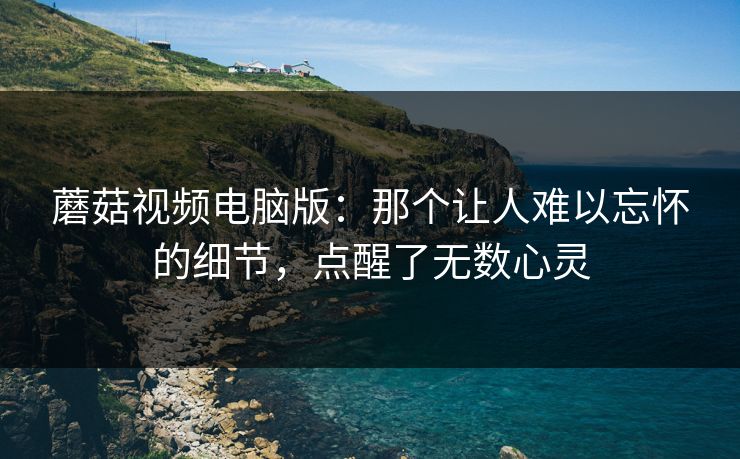 蘑菇视频电脑版：那个让人难以忘怀的细节，点醒了无数心灵