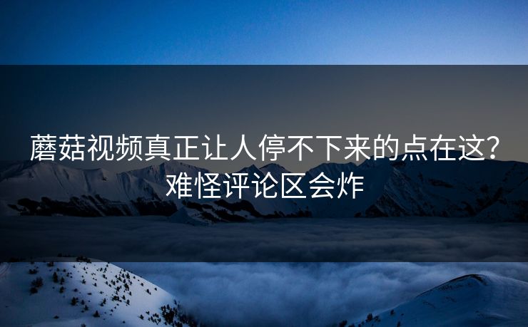 蘑菇视频真正让人停不下来的点在这？难怪评论区会炸
