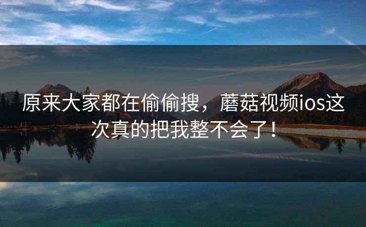 原来大家都在偷偷搜，蘑菇视频ios这次真的把我整不会了！
