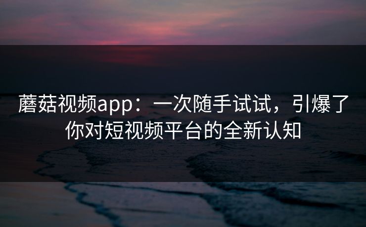 蘑菇视频app：一次随手试试，引爆了你对短视频平台的全新认知  第1张