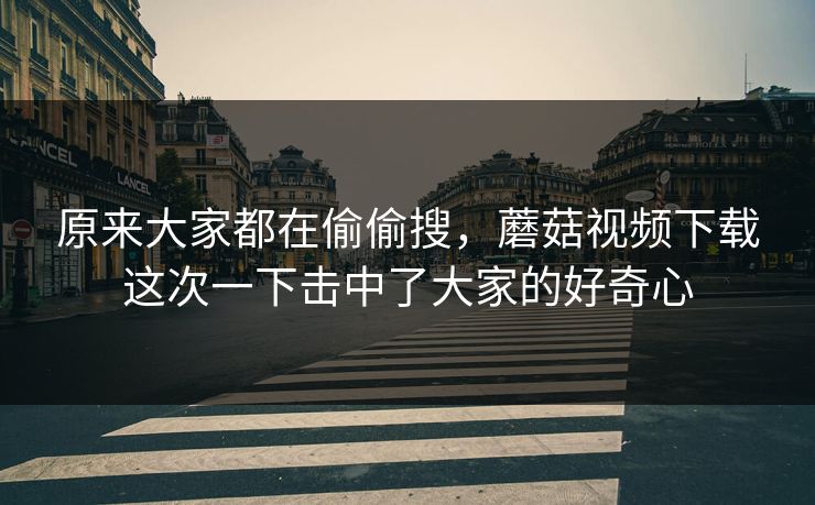 原来大家都在偷偷搜，蘑菇视频下载这次一下击中了大家的好奇心  第1张