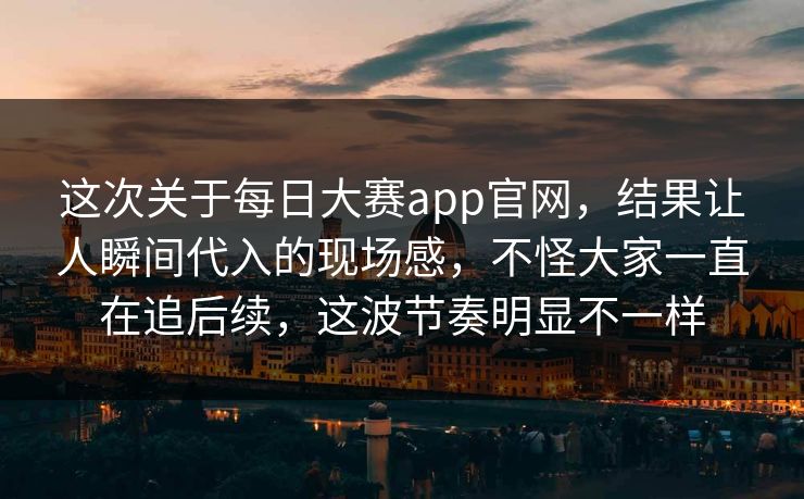 这次关于每日大赛app官网，结果让人瞬间代入的现场感，不怪大家一直在追后续，这波节奏明显不一样  第1张