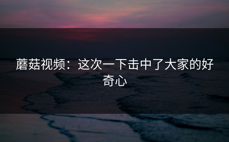 蘑菇视频：这次一下击中了大家的好奇心  第1张
