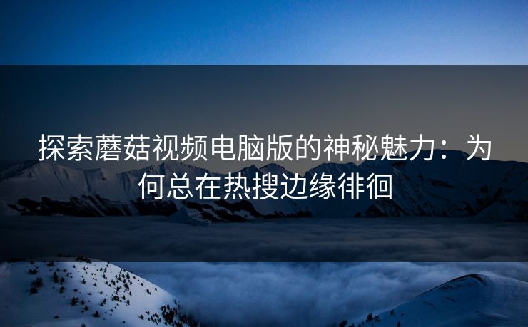 探索蘑菇视频电脑版的神秘魅力：为何总在热搜边缘徘徊  第1张