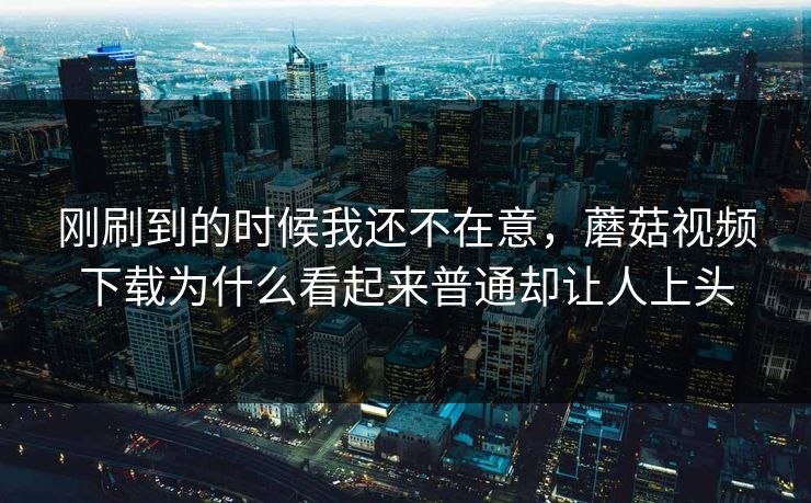 刚刷到的时候我还不在意，蘑菇视频下载为什么看起来普通却让人上头  第1张