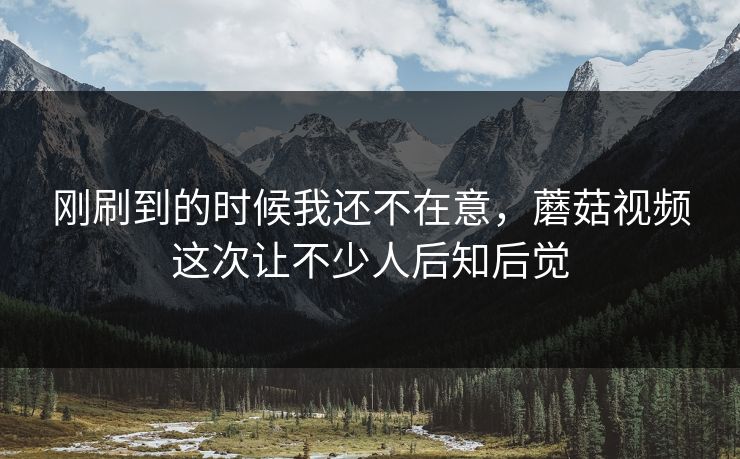 刚刷到的时候我还不在意，蘑菇视频这次让不少人后知后觉  第1张