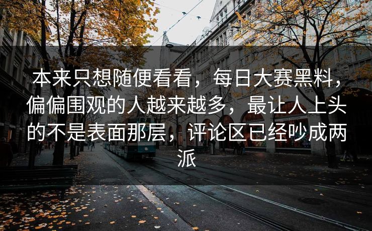 本来只想随便看看,每日大赛黑料,偏偏围观的人越来越多,最让人上头的不是表面那层,评论区已经吵成两派 第1张 本来只想随便看看,每日大赛黑料,偏偏围观的人越来越多,最让人上头的不是表面那层,评论区已经吵成两派 第1张