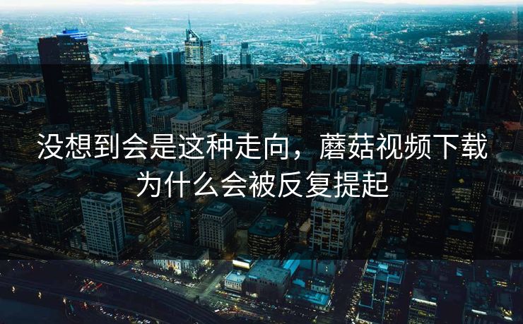 没想到会是这种走向，蘑菇视频下载为什么会被反复提起  第1张